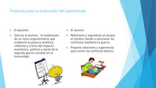 Producto para la evaluación del aprendizaje.
 El docente:
 Solicita al alumno, la elaboración
de un texto argumentativo que
evidencie su postura analítica,
reflexiva y crítica del impacto
económico, político y social de la
segunda guerra mundial en la
humanidad.
 El alumno:
 Reflexiona y argumenta el porque
el hombre tiende a solucionar los
conflictos mediante la guerra.
 Propone soluciones y sugerencias
para evitar los conflictos bélicos.
 