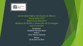 Universidad Digital del Estado de México
Universidad ETAC
Maestría en Docencia
Modelos de Diseño y Desarrollo de Estrategias
Instruccionales
Estudiante:
Elizabeth Morales Reyes
Asesor:
Javier Osorno Galeana
México
20 de abril de 2016
 