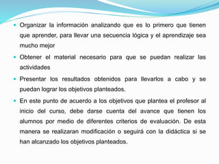  Organizar la información analizando que es lo primero que tienen
que aprender, para llevar una secuencia lógica y el aprendizaje sea
mucho mejor
 Obtener el material necesario para que se puedan realizar las
actividades
 Presentar los resultados obtenidos para llevarlos a cabo y se
puedan lograr los objetivos planteados.
 En este punto de acuerdo a los objetivos que plantea el profesor al
inicio del curso, debe darse cuenta del avance que tienen los
alumnos por medio de diferentes criterios de evaluación. De esta
manera se realizaran modificación o seguirá con la didáctica si se
han alcanzado los objetivos planteados.
 