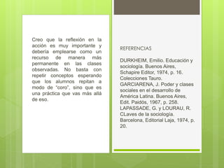 Creo que la reflexión en la
acción es muy importante y
debería emplearse como un
recurso de manera más
permanente en las clases
observadas. No basta con
repetir conceptos esperando
que los alumnos repitan a
modo de “coro”, sino que es
una práctica que vas más allá
de eso.
REFERENCIAS
DURKHEIM, Emilio. Educación y
sociología. Buenos Aires,
Schapire Editor, 1974, p. 16.
Colecciones Tauro.
GARCIARENA, J. Poder y clases
sociales en el desarrollo de
América Latina. Buenos Aires,
Edit. Paidós, 1967, p. 258.
LAPASSADE, G. y LOURAU, R.
CLaves de la sociología.
Barcelona, Editorial Laja, 1974, p.
20.
 