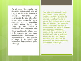 En el caso del escolar su
actividad fundamental será el
juego y en la medida que crece
ganará relevancia el
aprendizaje. En esta etapa las
tareas que desarrolla para
aprender son consideradas
también como formas de
trabajo, ya sea manual o
intelectual, sin establecer una
diferenciación entre ellas y con
el fin expreso de que esos
conocimientos, habilidades y
actitudes que adquiere durante
el juego y el aprendizaje
conforman una educación para
el trabajo.
Esta educación para el trabajo
comprende ”...dar a conocer,
fundamentalmente durante los
años de escuela primaria, el
mundo del trabajo en general, sus
diversas facetas, y los aspectos
de las condiciones sociales y
materiales de las distintas esferas
de la actividad económica,
mediante ella se promueve la
familiarización con la actividad
productiva, los instrumentos y
máquinas más comunes, los
materiales, los procedimientos y
condiciones del trabajo
 