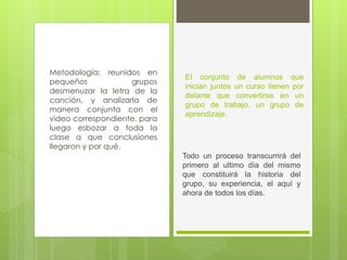 Metodología: reunidos en
pequeños grupos
desmenuzar la letra de la
canción, y analizarla de
manera conjunta con el
video correspondiente, para
luego esbozar a toda la
clase a que conclusiones
llegaron y por qué.
El conjunto de alumnos que
inician juntos un curso tienen por
delante que convertirse en un
grupo de trabajo, un grupo de
aprendizaje.
Todo un proceso transcurrirá del
primero al ultimo día del mismo
que constituirá la historia del
grupo, su experiencia, el aquí y
ahora de todos los días.
 