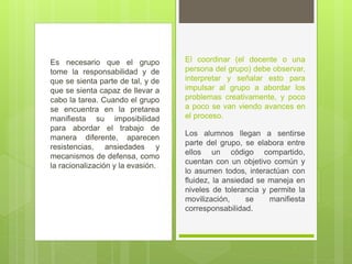 Es necesario que el grupo
tome la responsabilidad y de
que se sienta parte de tal, y de
que se sienta capaz de llevar a
cabo la tarea. Cuando el grupo
se encuentra en la pretarea
manifiesta su imposibilidad
para abordar el trabajo de
manera diferente, aparecen
resistencias, ansiedades y
mecanismos de defensa, como
la racionalización y la evasión.
El coordinar (el docente o una
persona del grupo) debe observar,
interpretar y señalar esto para
impulsar al grupo a abordar los
problemas creativamente, y poco
a poco se van viendo avances en
el proceso.
Los alumnos llegan a sentirse
parte del grupo, se elabora entre
ellos un código compartido,
cuentan con un objetivo común y
lo asumen todos, interactúan con
fluidez, la ansiedad se maneja en
niveles de tolerancia y permite la
movilización, se manifiesta
corresponsabilidad.
 