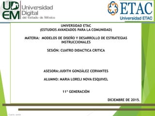 Cuarta sesión
UNIVERSIDAD ETAC
(ESTUDIOS AVANZADOS PARA LA COMUNIDAD)
MATERIA: MODELOS DE DISEÑO Y DESARROLLO DE ESTRATEGIAS
INSTRUCCIONALES
SESIÓN: CUATRO DIDACTICA CRITICA
ASESORA:JUDITH GONZÁLEZ CERVANTES
ALUMNO: MARIA LORELI NOVA ESQUIVEL
11ª GENERACIÒN
DICIEMBRE DE 2015.
 