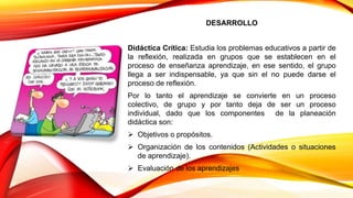 DESARROLLO
Didáctica Crítica: Estudia los problemas educativos a partir de
la reflexión, realizada en grupos que se establecen en el
proceso de enseñanza aprendizaje, en ese sentido, el grupo
llega a ser indispensable, ya que sin el no puede darse el
proceso de reflexión.
Por lo tanto el aprendizaje se convierte en un proceso
colectivo, de grupo y por tanto deja de ser un proceso
individual, dado que los componentes de la planeación
didáctica son:
 Objetivos o propósitos.
 Organización de los contenidos (Actividades o situaciones
de aprendizaje).
 Evaluación de los aprendizajes
 