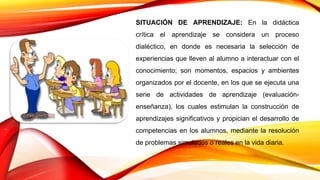 SITUACIÓN DE APRENDIZAJE: En la didáctica
crítica el aprendizaje se considera un proceso
dialéctico, en donde es necesaria la selección de
experiencias que lleven al alumno a interactuar con el
conocimiento; son momentos, espacios y ambientes
organizados por el docente, en los que se ejecuta una
serie de actividades de aprendizaje (evaluación-
enseñanza), los cuales estimulan la construcción de
aprendizajes significativos y propician el desarrollo de
competencias en los alumnos, mediante la resolución
de problemas simulados o reales en la vida diaria.
 