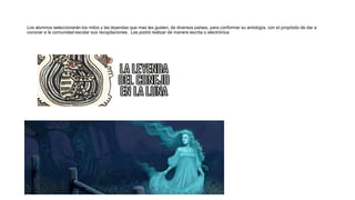 Los alumnos seleccionarán los mitos y las leyendas que mas les gusten, de diversos países, para conformar su antología, con el propósito de dar a
conocer a la comunidad escolar sus recopilaciones. Las podrá realizar de manera escrita o electrónica
 
