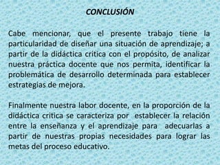 CONCLUSIÓN
Cabe mencionar, que el presente trabajo tiene la
particularidad de diseñar una situación de aprendizaje; a
partir de la didáctica critica con el propósito, de analizar
nuestra práctica docente que nos permita, identificar la
problemática de desarrollo determinada para establecer
estrategias de mejora.
Finalmente nuestra labor docente, en la proporción de la
didáctica critica se caracteriza por establecer la relación
entre la enseñanza y el aprendizaje para adecuarlas a
partir de nuestras propias necesidades para lograr las
metas del proceso educativo.
 