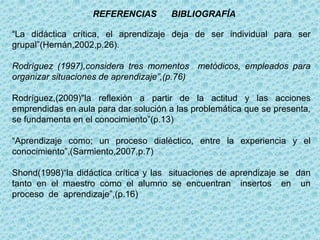 REFERENCIAS BIBLIOGRAFÍA
“La didáctica crítica, el aprendizaje deja de ser individual para ser
grupal”(Hernán,2002,p.26).
Rodríguez (1997),considera tres momentos metódicos, empleados para
organizar situaciones de aprendizaje”,(p.76)
Rodríguez,(2009)"la reflexión a partir de la actitud y las acciones
emprendidas en aula para dar solución a las problemática que se presenta,
se fundamenta en el conocimiento”(p.13)
“Aprendizaje como; un proceso dialéctico, entre la experiencia y el
conocimiento”,(Sarmiento,2007,p.7)
Shond(1998)“la didáctica crítica y las situaciones de aprendizaje se dan
tanto en el maestro como el alumno se encuentran insertos en un
proceso de aprendizaje”,(p.16)
 