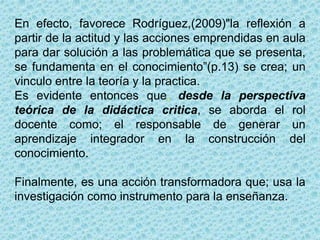 0
En efecto, favorece Rodríguez,(2009)"la reflexión a
partir de la actitud y las acciones emprendidas en aula
para dar solución a las problemática que se presenta,
se fundamenta en el conocimiento”(p.13) se crea; un
vinculo entre la teoría y la practica.
Es evidente entonces que, desde la perspectiva
teórica de la didáctica critica, se aborda el rol
docente como; el responsable de generar un
aprendizaje integrador en la construcción del
conocimiento.
Finalmente, es una acción transformadora que; usa la
investigación como instrumento para la enseñanza.
 