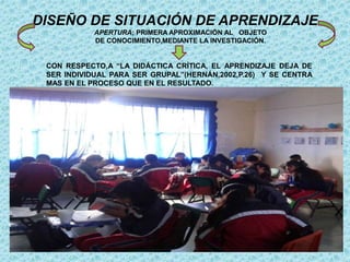 DISEÑO DE SITUACIÓN DE APRENDIZAJE
APERTURA; PRIMERA APROXIMACIÓN AL OBJETO
DE CONOCIMIENTO,MEDIANTE LA INVESTIGACIÓN.
CON RESPECTO,A “LA DIDÁCTICA CRÍTICA, EL APRENDIZAJE DEJA DE
SER INDIVIDUAL PARA SER GRUPAL”(HERNÁN,2002,P.26) Y SE CENTRA
MAS EN EL PROCESO QUE EN EL RESULTADO.
 