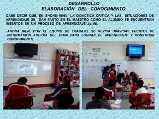 CABE DECIR QUE, EN SHOND(1998) “LA DIDÁCTICA CRÍTICA Y LAS SITUACIONES DE
APRENDIZAJE SE DAN TANTO EN EL MAESTRO COMO EL ALUMNO SE ENCUENTRAN
INSERTOS EN UN PROCESO DE APRENDIZAJE”,(p.16).
AHORA BIEN, CON EL EQUIPO DE TRABAJO, SE REVISA DIVERSAS FUENTES DE
INFORMACIÓN ACERCA DEL TEMA PARA LOGRAR EL APRENDIZAJE Y CONSTRUIR
CONOCIMIENTO.
DESARROLLO
ELABORACIÓN DEL CONOCIMIENTO.
 