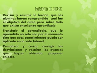 MOMENTO DE CIERRE
Revisar y resumir la lección, que los
alumnos hayan comprendido cual fue
el objetivo del curso pero sobre todo
que exista enseñanza aprendizaje.
Transferir el aprendizaje, que lo
aprendido no solo sea por el momento
sino que esos conocimientos pueda ser
aplicado en la vida laboral.
Remotivar y cerrar, corregir las
desviaciones y resaltar los avances
que hayan obtenido, proponer
enlaces.
 