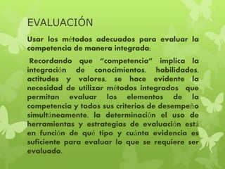 EVALUACIÓN
Usar los métodos adecuados para evaluar la
competencia de manera integrada:
Recordando que “competencia” implica la
integración de conocimientos, habilidades,
actitudes y valores, se hace evidente la
necesidad de utilizar métodos integrados que
permitan evaluar los elementos de la
competencia y todos sus criterios de desempeño
simultáneamente, la determinación el uso de
herramientas y estrategias de evaluación está
en función de qué tipo y cuánta evidencia es
suficiente para evaluar lo que se requiere ser
evaluado.
 
