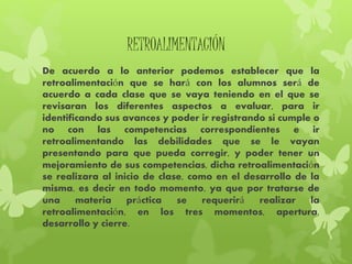 RETROALIMENTACIÓN
De acuerdo a lo anterior podemos establecer que la
retroalimentación que se hará con los alumnos será de
acuerdo a cada clase que se vaya teniendo en el que se
revisaran los diferentes aspectos a evaluar, para ir
identificando sus avances y poder ir registrando si cumple o
no con las competencias correspondientes e ir
retroalimentando las debilidades que se le vayan
presentando para que pueda corregir, y poder tener un
mejoramiento de sus competencias, dicha retroalimentación
se realizara al inicio de clase, como en el desarrollo de la
misma, es decir en todo momento, ya que por tratarse de
una materia práctica se requerirá realizar la
retroalimentación, en los tres momentos, apertura,
desarrollo y cierre.
 