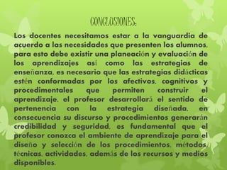 CONCLUSIONES:
Los docentes necesitamos estar a la vanguardia de
acuerdo a las necesidades que presenten los alumnos,
para esto debe existir una planeación y evaluación de
los aprendizajes así como las estrategias de
enseñanza, es necesario que las estrategias didácticas
estén conformadas por los afectivos, cognitivos y
procedimentales que permiten construir el
aprendizaje, el profesor desarrollará el sentido de
pertenencia con la estrategia diseñada, en
consecuencia su discurso y procedimientos generarán
credibilidad y seguridad, es fundamental que el
profesor conozca el ambiente de aprendizaje para el
diseño y selección de los procedimientos, métodos,
técnicas, actividades, además de los recursos y medios
disponibles.
 