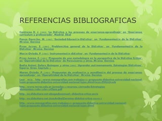 REFERENCIAS BIBLIOGRAFICAS
Contreras D. J. (1993) "La Didáctica y los procesos de enseñanza-aprendizaje" en "Enseñanza,
curriculum y profesorado", Madrid: Akal
Panza Gonzáles, M. (1987) "Sociedad-Educación-Didáctica", en "Fundamentación de la Didáctica",
México: Gernica
Pérez Juárez, E. (1987) "Problemática general de la Didáctica", en "Fundamentación de la
Didáctica", México: Gernica
Morán Oviedo, P. (1987) "Instrumentación didáctica", en "Fundamentación de la Didáctica"
Pérez Juarez, C. (1981) "Propuesta de una metodología en la perspectiva de la Didáctica Crítica",
en "Operatividad de la Didáctica" de PerezJuarez y otros, México: Gernica.
Badía Antoni, Dolors Quinquer y otros (2005) "Aprender autónomamente. Estrategias Didácticas",
España: Grao. Capítulo 3.
Moran Oviedo, P. (1981) "Propuestas de evaluación y acreditación del proceso de enseñanza-
aprendizaje", en "Operatividad de la Didáctica", México: Gernica.
Leer más: http://www.monografias.com/trabajos101/propuesta-didactica-universidad-nacional-
lujan/propuesta-didactica-universidad-nacional-lujan.shtml#ixzz3ZHUzU6wb
http://www.terras.edu.ar/jornadas/2/recursos/2Jornada-Estrategias-
Momentos%20de%20la%20Clase.pdf
http://es.slideshare.net/abogadosamuel1/didactica-crtica-sovis
http://es.slideshare.net/JoseAnibalZarmina/didctica-crtica-40849813
http://www.monografias.com/trabajos101/propuesta-didactica-universidad-nacional-
lujan/propuesta-didactica-universidad-nacional-lujan.shtml
 