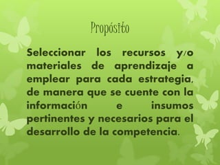 Propósito
Seleccionar los recursos y/o
materiales de aprendizaje a
emplear para cada estrategia,
de manera que se cuente con la
información e insumos
pertinentes y necesarios para el
desarrollo de la competencia.
 