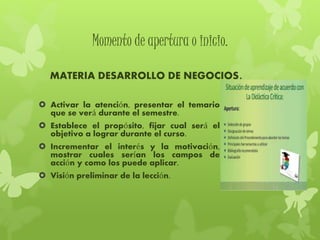Momento de apertura o inicio.
MATERIA DESARROLLO DE NEGOCIOS.
 Activar la atención, presentar el temario
que se verá durante el semestre.
 Establece el propósito, fijar cual será el
objetivo a lograr durante el curso.
 Incrementar el interés y la motivación,
mostrar cuales serían los campos de
acción y como los puede aplicar.
 Visión preliminar de la lección.
 