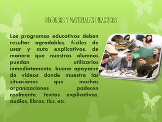 RECURSOS Y MATERIALES DIDACTICOS
Los programas educativos deben
resultar agradables, fáciles de
usar y auto explicativos, de
manera que nuestros alumnos
puedan utilizarlos
inmediatamente, bueno apoyarse
de videos donde muestre las
situaciones que muchas
organizaciones padecen
realmente, textos explicativos,
audios, libros, tics, etc.
 