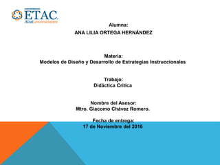 Alumna:
ANA LILIA ORTEGA HERNÁNDEZ
Materia:
Modelos de Diseño y Desarrollo de Estrategias Instruccionales
Trabajo:
Didáctica Crítica
Nombre del Asesor:
Mtro. Giacomo Chávez Romero.
Fecha de entrega:
17 de Noviembre del 2016
 