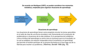 De acuerdo con Rodríguez (1997), se pueden considerar tres momentos
metódicos, empleados para organizar situaciones de aprendizaje:
APERTURA:
PRIMERA APROXIMACIÓN
AL OBJETO DE
CONOCIMIENTO
DESARROLLO:
ELABORACIÓN DEL
CONOCIMIENTO
CIERRE:
RECONSTRUCCIÓN DEL
FENÓMENO, NUEVA
SÍNTESIS
Situaciones de aprendizaje
Las situaciones de aprendizaje tienen como propósito vincular los temas aprendidos
en el salón de clase de una forma simulada o real, fomentando así la resolución de
problemáticas o situaciones de la vida cotidiana. En la perspectiva de la didáctica
crítica el énfasis del aprendizaje se centra más en el proceso que en el resultado; en
la cual se establece una relación inseparable entre la enseñanza y el aprendizaje
que permite al hombre participar de un proceso formativo en el que haga uso de su
libertad para resolver sus problemas. ( Martínez, Bonafé 1996 pág. 78)
.
 