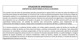 SITUACION DE APRENDIZAJE
CONTEXTO DEL GRUPO DONDE SE APLICA LA SECUENCIA
De acuerdo a test de estilos de aprendizaje aplicados previamente en agosto 2016 y las listas de cotejo de trabajo en el
aula del primer bloque de sexto grado, en el alumno A de 11 años se presenta percepción visual con buenos niveles de
percepción auditiva, en sus propuestas de resolución de operaciones ofrece algoritmos con lógica matemática eficaz y
acorde a las soluciones esperadas, mantiene buenas relaciones de comunicación de algoritmos e intercambio asertivo
de propuestas con sus compañeros de equipo y de grupo. En el alumno B de 12 años presenta perfil con canal de
aprendizaje kinético-visual, con pérdida de atención ante instrucciones auditivas, poca colaboración en las
interacciones del trabajo en equipo, trabajo aúlico incompleto en los ejercicios del libro y cuaderno de trabajo.
En el alumno presenta un ambiente familiar estable, con ambos padres presentes, padre de familia con estudios de
licenciatura y madre de familia con firma diaria de tareas y continua comunicación con el docente. Sano desarrollo
emocional con actividades recreativas programadas en fines de semana y recesos vacacionales además de actividad
de entrenamiento deportivo extracurricular. En el alumno B situación disociada familiar, sin padre biológico e imagen
paterna de abuelo alcohólico con violencia intrafamiliar, madre de familia y abuelo con estudios únicamente de
primaria y actividades de comercio sin descanso recreativo para el alumno en fines de semana, ni revisión de tareas ni
seguimiento de la lectura en voz alta.
 