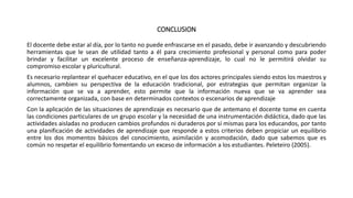 CONCLUSION
El docente debe estar al día, por lo tanto no puede enfrascarse en el pasado, debe ir avanzando y descubriendo
herramientas que le sean de utilidad tanto a él para crecimiento profesional y personal como para poder
brindar y facilitar un excelente proceso de enseñanza-aprendizaje, lo cual no le permitirá olvidar su
compromiso escolar y pluricultural.
Es necesario replantear el quehacer educativo, en el que los dos actores principales siendo estos los maestros y
alumnos, cambien su perspectiva de la educación tradicional, por estrategias que permitan organizar la
información que se va a aprender, esto permite que la información nueva que se va aprender sea
correctamente organizada, con base en determinados contextos o escenarios de aprendizaje
Con la aplicación de las situaciones de aprendizaje es necesario que de antemano el docente tome en cuenta
las condiciones particulares de un grupo escolar y la necesidad de una instrumentación didáctica, dado que las
actividades aisladas no producen cambios profundos ni duraderos por sí mismas para los educandos, por tanto
una planificación de actividades de aprendizaje que responde a estos criterios deben propiciar un equilibrio
entre los dos momentos básicos del conocimiento, asimilación y acomodación, dado que sabemos que es
común no respetar el equilibrio fomentando un exceso de información a los estudiantes. Peleteiro (2005).
 