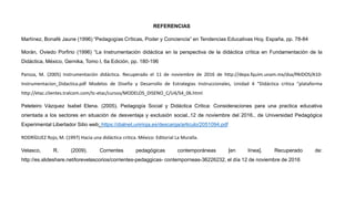 REFERENCIAS
Martínez, Bonafé Jaune (1996) “Pedagogías Críticas, Poder y Conciencia” en Tendencias Educativas Hoy, España, pp. 78-84
Morán, Oviedo Porfirio (1996) “La Instrumentación didáctica en la perspectiva de la didáctica crítica en Fundamentación de la
Didáctica, México, Gernika, Tomo I, 6a Edición, pp. 180-196
Pansza, M. (2005) Instrumentación didáctica. Recuperado el 11 de noviembre de 2016 de http://depa.fquim.unam.mx/dsa/PAIDOS/A10-
Instrumentacion_Didactica.pdf Modelos de Diseño y Desarrollo de Estrategias Instruccionales, Unidad 4 “Didáctica critica "plataforma
http://etac.clientes.tralcom.com/tc-etac/cursos/MODELOS_DISENO_C/U4/S4_06.html
Peleteiro Vázquez Isabel Elena. (2005). Pedagogía Social y Didáctica Critica: Consideraciones para una practica educativa
orientada a los sectores en situación de desventaja y exclusión social..12 de noviembre del 2016., de Universidad Pedagógica
Experimental Libertador Sitio web: https://dialnet.unirioja.es/descarga/articulo/2051094.pdf
RODRÍGUEZ Rojo, M. (1997) Hacia una didáctica critica. México: Editorial La Muralla.
Velasco, R. (2009). Corrientes pedagógicas contemporáneas [en línea]. Recuperado de:
http://es.slideshare.net/lorevelascorios/corrientes-pedaggicas- contemporneas-36226232, el día 12 de noviembre de 2016
 