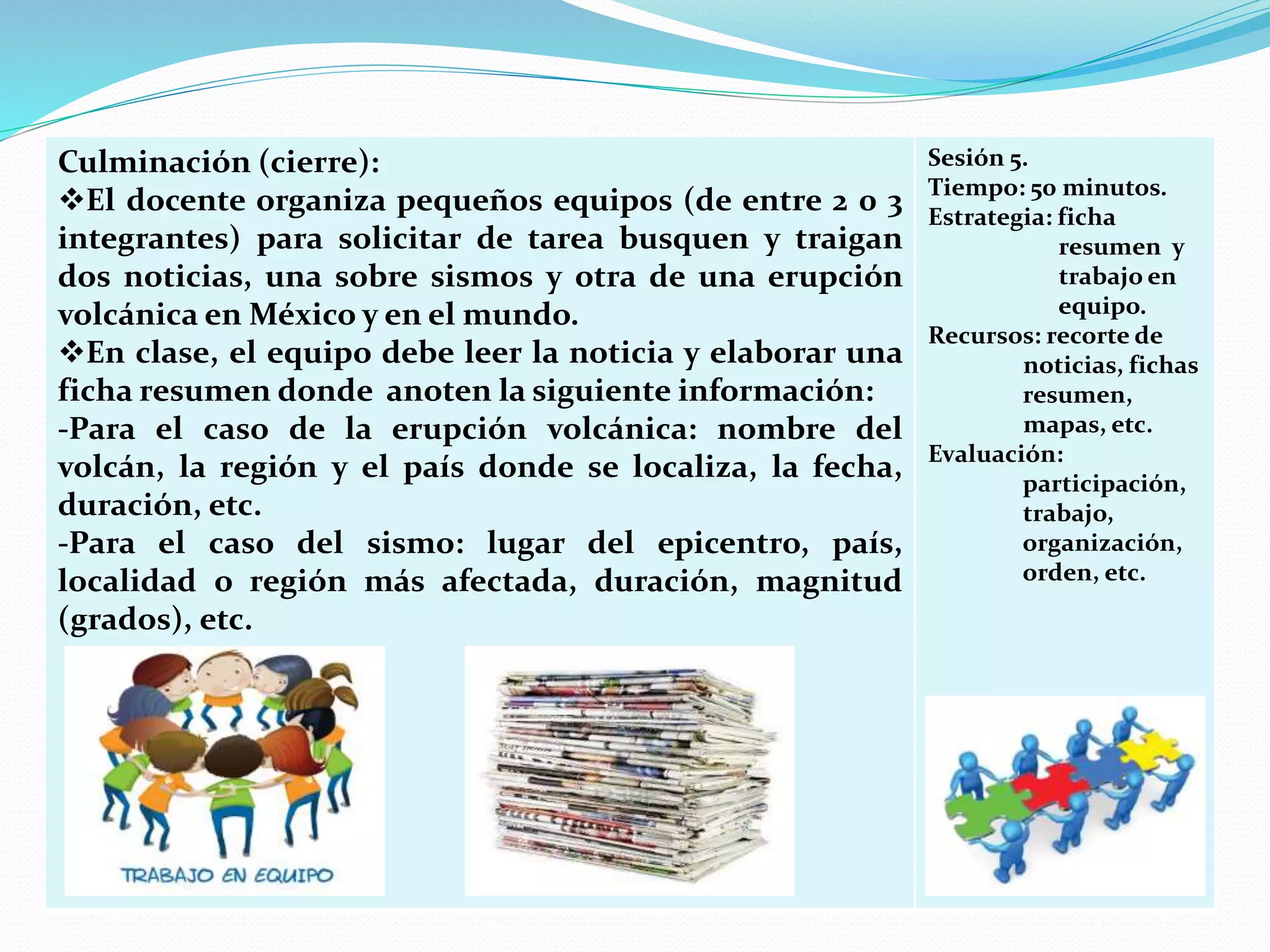 Culminación (cierre):
El docente organiza pequeños equipos (de entre 2 0 3
integrantes) para solicitar de tarea busquen y traigan
dos noticias, una sobre sismos y otra de una erupción
volcánica en México y en el mundo.
En clase, el equipo debe leer la noticia y elaborar una
ficha resumen donde anoten la siguiente información:
-Para el caso de la erupción volcánica: nombre del
volcán, la región y el país donde se localiza, la fecha,
duración, etc.
-Para el caso del sismo: lugar del epicentro, país,
localidad o región más afectada, duración, magnitud
(grados), etc.
Sesión 5.
Tiempo: 50 minutos.
Estrategia: ficha
resumen y
trabajo en
equipo.
Recursos: recorte de
noticias, fichas
resumen,
mapas, etc.
Evaluación:
participación,
trabajo,
organización,
orden, etc.
 