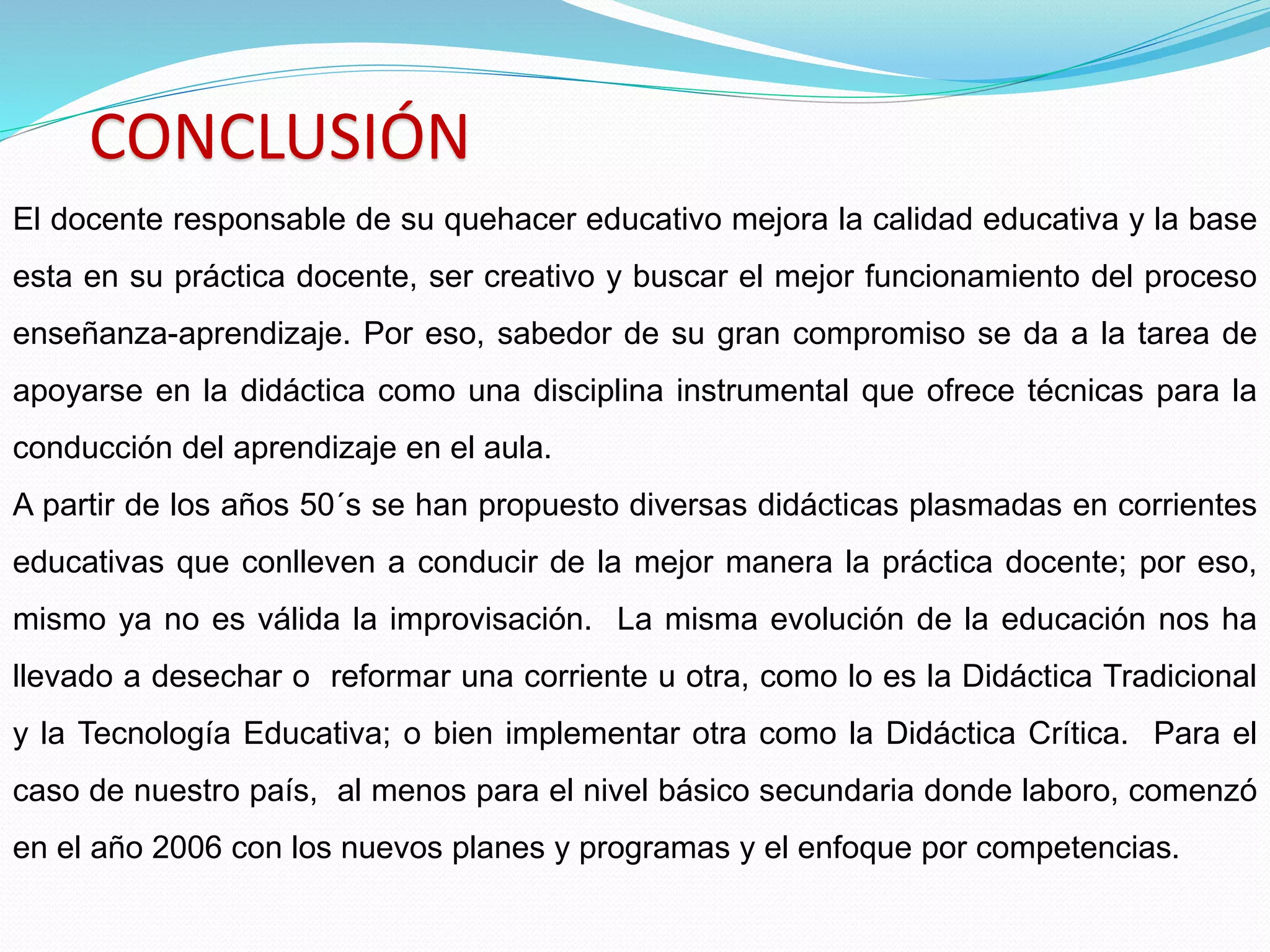 CONCLUSIÓN
El docente responsable de su quehacer educativo mejora la calidad educativa y la base
esta en su práctica docente, ser creativo y buscar el mejor funcionamiento del proceso
enseñanza-aprendizaje. Por eso, sabedor de su gran compromiso se da a la tarea de
apoyarse en la didáctica como una disciplina instrumental que ofrece técnicas para la
conducción del aprendizaje en el aula.
A partir de los años 50´s se han propuesto diversas didácticas plasmadas en corrientes
educativas que conlleven a conducir de la mejor manera la práctica docente; por eso,
mismo ya no es válida la improvisación. La misma evolución de la educación nos ha
llevado a desechar o reformar una corriente u otra, como lo es la Didáctica Tradicional
y la Tecnología Educativa; o bien implementar otra como la Didáctica Crítica. Para el
caso de nuestro país, al menos para el nivel básico secundaria donde laboro, comenzó
en el año 2006 con los nuevos planes y programas y el enfoque por competencias.
 