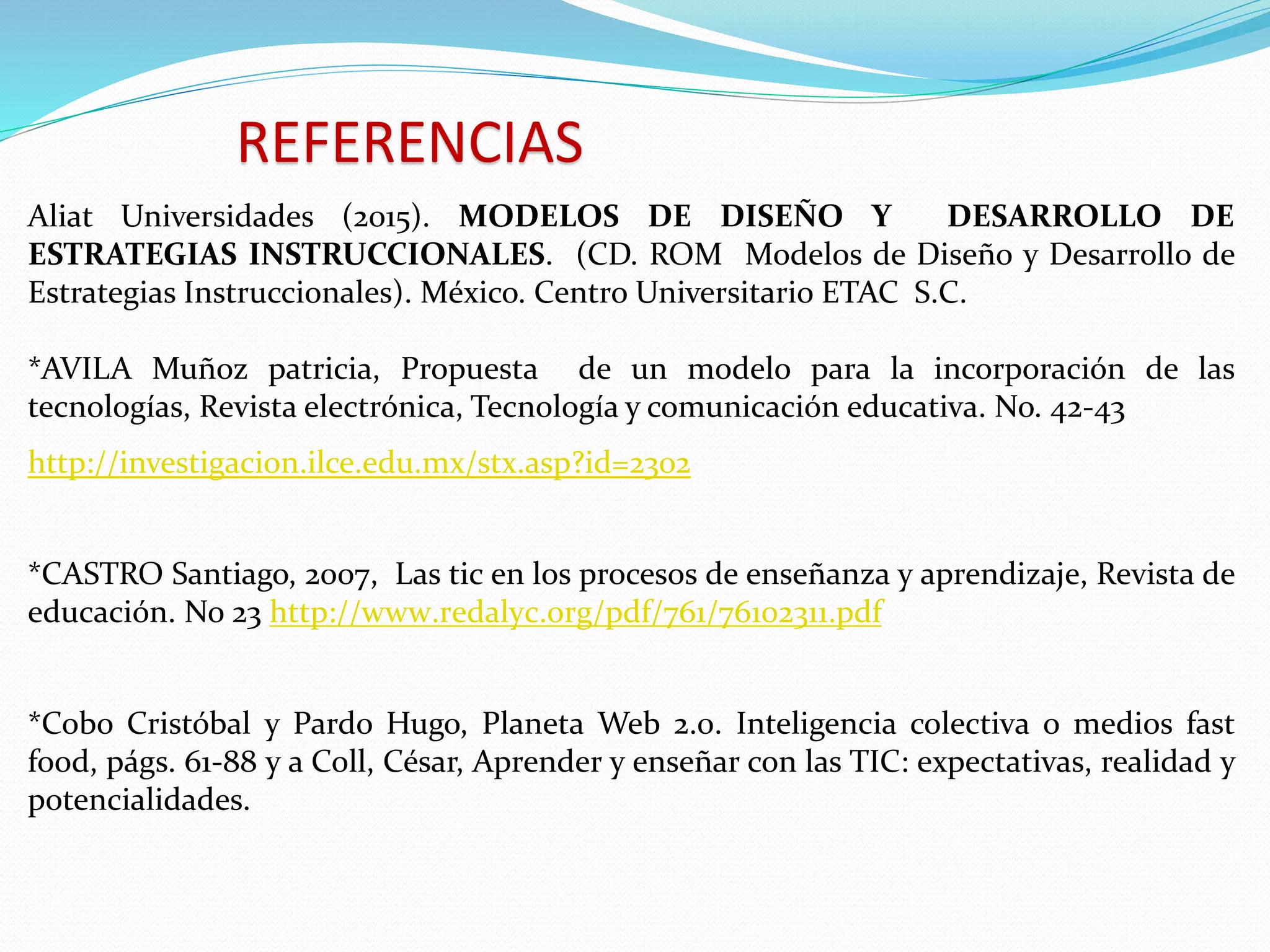 REFERENCIAS
Aliat Universidades (2015). MODELOS DE DISEÑO Y DESARROLLO DE
ESTRATEGIAS INSTRUCCIONALES. (CD. ROM Modelos de Diseño y Desarrollo de
Estrategias Instruccionales). México. Centro Universitario ETAC S.C.
*AVILA Muñoz patricia, Propuesta de un modelo para la incorporación de las
tecnologías, Revista electrónica, Tecnología y comunicación educativa. No. 42-43
http://investigacion.ilce.edu.mx/stx.asp?id=2302
*CASTRO Santiago, 2007, Las tic en los procesos de enseñanza y aprendizaje, Revista de
educación. No 23 http://www.redalyc.org/pdf/761/76102311.pdf
*Cobo Cristóbal y Pardo Hugo, Planeta Web 2.0. Inteligencia colectiva o medios fast
food, págs. 61-88 y a Coll, César, Aprender y enseñar con las TIC: expectativas, realidad y
potencialidades.
 