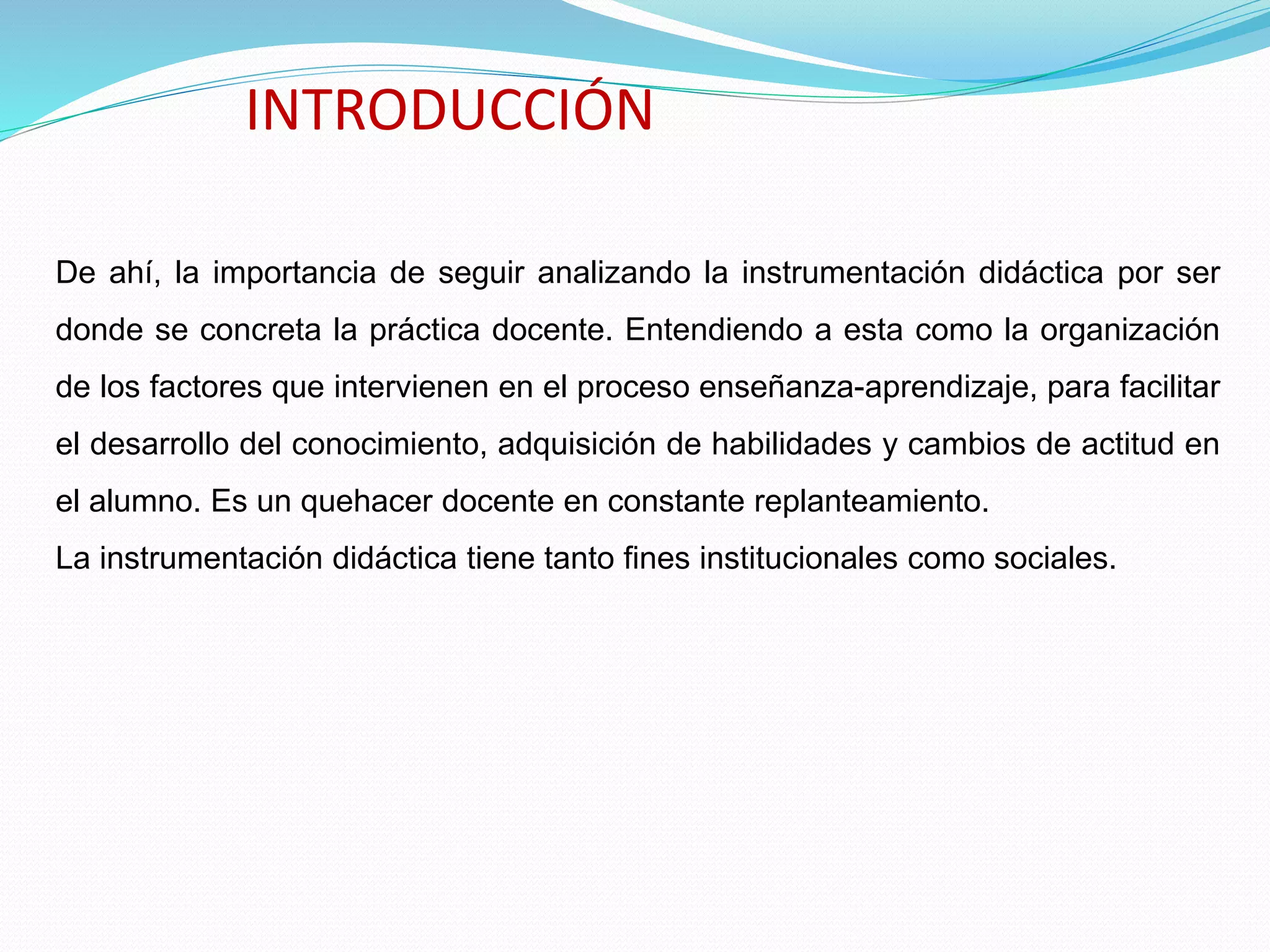 INTRODUCCIÓN
De ahí, la importancia de seguir analizando la instrumentación didáctica por ser
donde se concreta la práctica docente. Entendiendo a esta como la organización
de los factores que intervienen en el proceso enseñanza-aprendizaje, para facilitar
el desarrollo del conocimiento, adquisición de habilidades y cambios de actitud en
el alumno. Es un quehacer docente en constante replanteamiento.
La instrumentación didáctica tiene tanto fines institucionales como sociales.
 