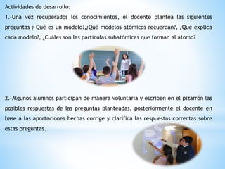 Actividades de desarrollo:
1.-Una vez recuperados los conocimientos, el docente plantea las siguientes
preguntas ¿ Qué es un modelo?,¿Qué modelos atómicos recuerdan?, ¿Qué explica
cada modelo?, ¿Cuáles son las partículas subatómicas que forman al átomo?
2.-Algunos alumnos participan de manera voluntaria y escriben en el pizarrón las
posibles respuestas de las preguntas planteadas, posteriormente el docente en
base a las aportaciones hechas corrige y clarifica las respuestas correctas sobre
estas preguntas.
 