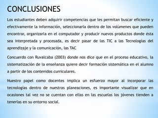 CONCLUSIONES
Los estudiantes deben adquirir competencias que les permitan buscar eficiente y
efectivamente la información, seleccionarla dentro de los volúmenes que pueden
encontrar, organizarla en el computador y producir nuevos productos donde ésta
sea interpretada y procesada, es decir pasar de las TIC a las Tecnologías del
aprendizaje y la comunicación, las TAC
Concuerdo con Ruvalcaba (2003) donde nos dice que en el proceso educativo, la
sistematización de la enseñanza quiere decir formación sistemática en el alumno
a partir de los contenidos curriculares.
Nuestro papel como docentes implica un esfuerzo mayor al incorporar las
tecnologías dentro de nuestras planeaciones, es importante visualizar que en
ocasiones tal vez no se cuentan con ellas en las escuelas los jóvenes tienden a
tenerlas en su entorno social.
 