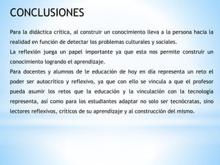 CONCLUSIONES
Para la didáctica crítica, al construir un conocimiento lleva a la persona hacia la
realidad en función de detectar los problemas culturales y sociales.
La reflexión juega un papel importante ya que esta nos permite construir un
conocimiento logrando el aprendizaje.
Para docentes y alumnos de le educación de hoy en día representa un reto el
poder ser autocrítico y reflexivo, ya que con ello se vincula a que el profesor
pueda asumir los retos que la educación y la vinculación con la tecnología
representa, así como para los estudiantes adaptar no solo ser tecnócratas, sino
lectores reflexivos, críticos de su aprendizaje y al construcción del mismo.
 