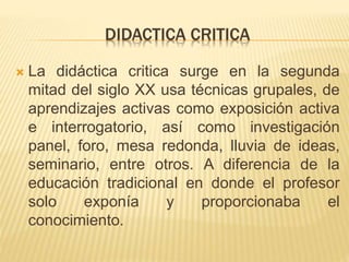 DIDACTICA CRITICA
 La didáctica critica surge en la segunda
mitad del siglo XX usa técnicas grupales, de
aprendizajes act...