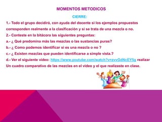 MOMENTOS METODICOS
CIERRE:
1.- Todo el grupo decidirá, con ayuda del docente si los ejemplos propuestos
corresponden realmente a la clasificación y si se trata de una mezcla o no.
2.- Conteste en la bitácora las siguientes preguntas:
a.- ¿ Qué predomina más las mezclas o las sustancias puras?
b.- ¿ Como podemos identificar si es una mezcla o no ?
c.- ¿ Existen mezclas que pueden identificarse a simple vista.?
d.- Ver el siguiente video: https://www.youtube.com/watch?v=zvvGdNcEY5g realizar
Un cuadro comparativo de las mezclas en el video y el que realizaste en clase.
 