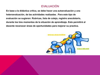 EVALUACIÓN
En base a la didáctica crítica, se debe hacer una autoevaluación y una
heteroevaluación, de las actividades realizadas . Para este tipo de
evaluación se sugieren: Rubricas, lista de cotejo, registro anecdotario,
durante los tres momentos de la situación de aprendizaje. Esto permitirá al
docente reconocer áreas de oportunidades para mejorar su practica.
 