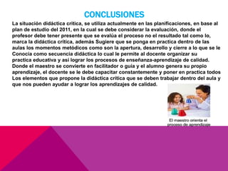 CONCLUSIONES
La situación didáctica critica, se utiliza actualmente en las planificaciones, en base al
plan de estudio del 2011, en la cual se debe considerar la evaluación, donde el
profesor debe tener presente que se evalúa el proceso no el resultado tal como lo,
marca la didáctica crítica, además Sugiere que se ponga en practica dentro de las
aulas los momentos metódicos como son la apertura, desarrollo y cierre a lo que se le
Conocía como secuencia didáctica lo cual le permite al docente organizar su
practica educativa y así lograr los procesos de enseñanza-aprendizaje de calidad.
Donde el maestro se convierte en facilitador o guía y el alumno genera su propio
aprendizaje, el docente se le debe capacitar constantemente y poner en practica todos
Los elementos que propone la didáctica crítica que se deben trabajar dentro del aula y
que nos pueden ayudar a lograr los aprendizajes de calidad.
 