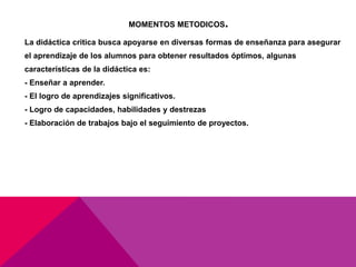 MOMENTOS METODICOS.
La didáctica critica busca apoyarse en diversas formas de enseñanza para asegurar
el aprendizaje de los alumnos para obtener resultados óptimos, algunas
características de la didáctica es:
- Enseñar a aprender.
- El logro de aprendizajes significativos.
- Logro de capacidades, habilidades y destrezas
- Elaboración de trabajos bajo el seguimiento de proyectos.
 