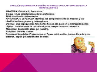 SITUACIÓN DE APRENDIZAJE DISEÑADA EN BASE A LOS PLANTEAMIENTOS DE LA
DIDACTICA CRITICA
MAATERIA: Química III, Secundaria.
Bloque I : Las características de los materiales.
TEMA: Clasificación de las mezclas.
APRENDIZAJE ESPERADO: Identifica los componentes de las mezclas y las
clasifica en homogéneas y heterogéneas.
Objetivo: Que expliquen los fenómenos físicos con base en la interacción de los
objetos, las relaciones de causalidad y sus perspectivas macroscópica.
Modalidad: Exposición clase del maestro.
Actividad: Durante la clase.
Recursos / Materiales: Presentación en Power point, cañón, lap-top, libro de texto,
pizarrón, copias proporcionadas en clase.
 