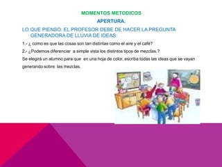 MOMENTOS METODICOS
APERTURA.
LO QUE PIENSO: EL PROFESOR DEBE DE HACER LA PREGUNTA
GENERADORA DE LLUVIA DE IDEAS:
1.- ¿ como es que las cosas son tan distintas como el aire y el café?
2.- ¿Podemos diferenciar a simple vista los distintos tipos de mezclas.?
Se elegirá un alumno para que en una hoja de color, escriba todas las ideas que se vayan
generando sobre las mezclas.
 