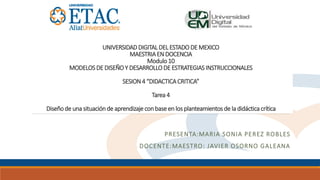 UNIVERSIDADDIGITAL DEL ESTADODE MEXICO
MAESTRIAEN DOCENCIA
Modulo 10
MODELOSDE DISEÑOY DESARROLLODE ESTRATEGIASINSTRUCCIONALES
SESION4 “DIDACTICACRITICA”
Tarea 4
Diseñode una situaciónde aprendizaje conbase en los planteamientos de la didácticacrítica
PRESENTA:MARIA SONIA PEREZ ROBLES
DOCENTE:MAESTRO: JAVIER OSORNO GALEANA
 