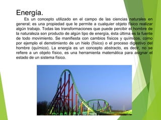 Energía.
Es un concepto utilizado en el campo de las ciencias naturales en
general; es una propiedad que le permite a cualquier objeto físico realizar
algún trabajo. Todas las transformaciones que puede percibir el hombre de
la naturaleza son producto de algún tipo de energía, ésta última es la fuente
de todo movimiento. Se manifiesta con cambios físicos y químicos, como
por ejemplo el derretimiento de un hielo (físico) o el proceso digestivo del
hombre (químico). La energía es un concepto abstracto, es decir, no se
refiere a un objeto físico, es una herramienta matemática para asignar el
estado de un sistema físico.
 