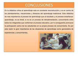 CONCLUSIONES
En la didáctica critica el aprendizaje esta en constante reconstrucción y va en contra de
los planteamientos, mecanicistas y librescos del aprendizaje tradicional. Esta didáctica
da mas importancia al proceso de aprendizaje que al resultado y el proceso enseñanza-
aprendizaje, no es lineal, si no es un proceso de retroalimentación, conocimiento entre
todos los integrantes que conforman el proceso educativo, por lo consiguiente promueve
la participación activa de los estudiantes en su propio proceso de conocimiento. Es por
esta razón la gran importancia de las situaciones de aprendizaje como generadora de
experiencias y conocimientos.
 