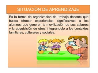 SITUACIÓN DE APRENDIZAJE
Es la forma de organización del trabajo docente que
busca ofrecer experiencias significativas a los
alumnos que generen la movilización de sus saberes
y la adquisición de otros integrándolo a los contextos
familiares, culturales y sociales.
 