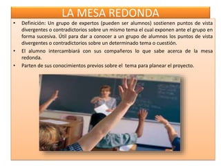 LA MESA REDONDA
• Definición: Un grupo de expertos (pueden ser alumnos) sostienen puntos de vista
divergentes o contradictorios sobre un mismo tema el cual exponen ante el grupo en
forma sucesiva. Útil para dar a conocer a un grupo de alumnos los puntos de vista
divergentes o contradictorios sobre un determinado tema o cuestión.
• El alumno intercambiará con sus compañeros lo que sabe acerca de la mesa
redonda.
• Parten de sus conocimientos previos sobre el tema para planear el proyecto.
 