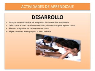 ACTIVIDADES DE APRENDIZAJE
DESARROLLO
 Integran sus equipos de 4 a 6 integrantes de manera libre y autónoma.
 Seleccionan el tema para la mesa redonda, el maestro sugiere algunos temas.
 Planean la organización de las mesas redondas
a) Eligen su tema a investigar para la mesa redonda
 
