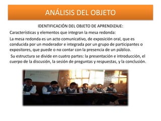 ANÁLISIS DEL OBJETO
IDENTIFICACIÓN DEL OBJETO DE APRENDIZAJE:
Características y elementos que integran la mesa redonda:
La mesa redonda es un acto comunicativo, de exposición oral, que es
conducida por un moderador e integrada por un grupo de participantes o
expositores, que puede o no contar con la presencia de un público.
Su estructura se divide en cuatro partes: la presentación e introducción, el
cuerpo de la discusión, la sesión de preguntas y respuestas, y la conclusión.
 